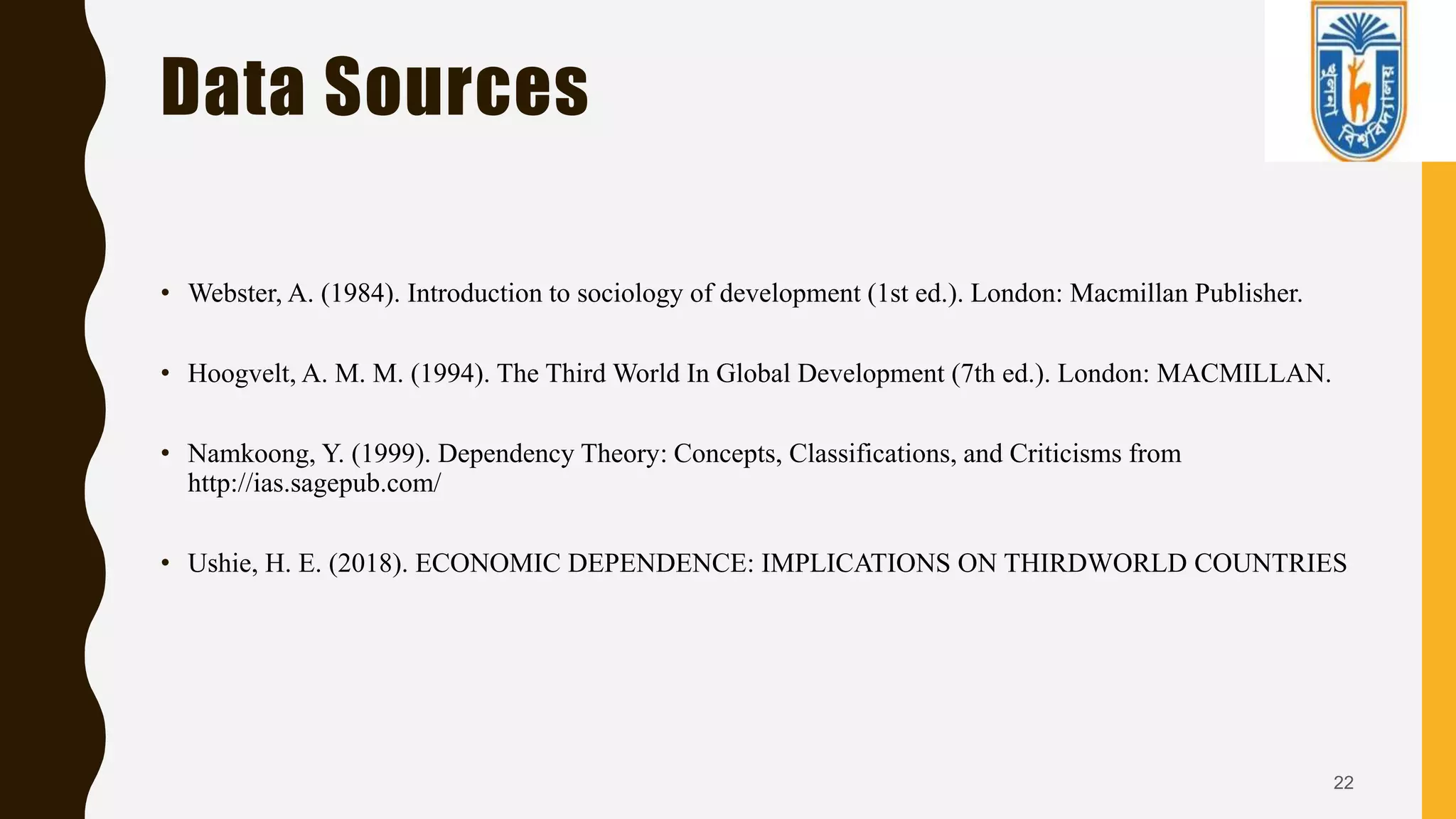 Data Sources
• Webster, A. (1984). Introduction to sociology of development (1st ed.). London: Macmillan Publisher.
• Hoogvelt, A. M. M. (1994). The Third World In Global Development (7th ed.). London: MACMILLAN.
• Namkoong, Y. (1999). Dependency Theory: Concepts, Classifications, and Criticisms from
http://ias.sagepub.com/
• Ushie, H. E. (2018). ECONOMIC DEPENDENCE: IMPLICATIONS ON THIRDWORLD COUNTRIES
22
 