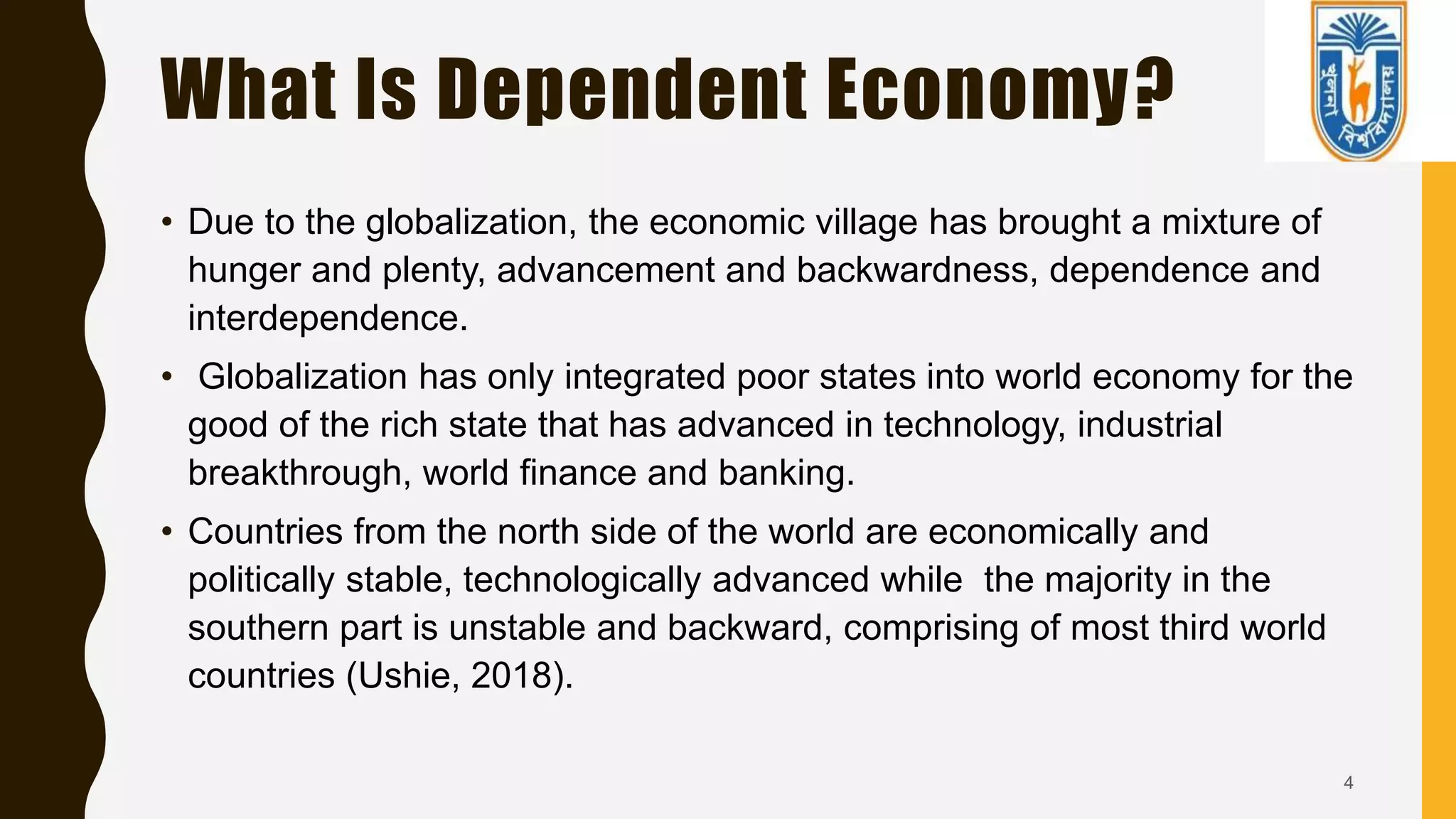 What Is Dependent Economy?
• Due to the globalization, the economic village has brought a mixture of
hunger and plenty, advancement and backwardness, dependence and
interdependence.
• Globalization has only integrated poor states into world economy for the
good of the rich state that has advanced in technology, industrial
breakthrough, world finance and banking.
• Countries from the north side of the world are economically and
politically stable, technologically advanced while the majority in the
southern part is unstable and backward, comprising of most third world
countries (Ushie, 2018).
4
 