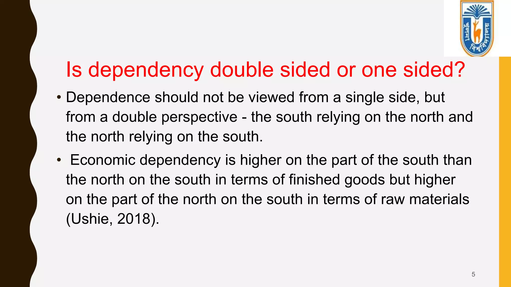 5
Is dependency double sided or one sided?
• Dependence should not be viewed from a single side, but
from a double perspective - the south relying on the north and
the north relying on the south.
• Economic dependency is higher on the part of the south than
the north on the south in terms of finished goods but higher
on the part of the north on the south in terms of raw materials
(Ushie, 2018).
 