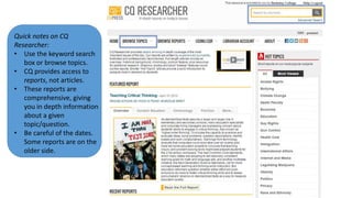 Quick notes on CQ
Researcher:
• Use the keyword search
box or browse topics.
• CQ provides access to
reports, not articles.
• These reports are
comprehensive, giving
you in depth information
about a given
topic/question.
• Be careful of the dates.
Some reports are on the
older side.