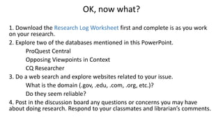 OK, now what?
1. Download the Research Log Worksheet first and complete is as you work
on your research.
2. Explore two of the databases mentioned in this PowerPoint.
ProQuest Central
Opposing Viewpoints in Context
CQ Researcher
3. Do a web search and explore websites related to your issue.
What is the domain (.gov, .edu, .com, .org, etc.)?
Do they seem reliable?
4. Post in the discussion board any questions or concerns you may have
about doing research. Respond to your classmates and librarian’s comments.