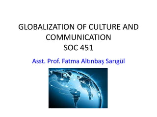 GLOBALIZATION OF CULTURE AND
COMMUNICATION
SOC 451
Asst. Prof. Fatma Altınbaş Sarıgül
 