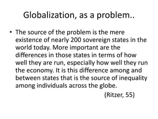 Globalization, as a problem..
• The source of the problem is the mere
existence of nearly 200 sovereign states in the
world today. More important are the
differences in those states in terms of how
well they are run, especially how well they run
the economy. It is this difference among and
between states that is the source of inequality
among individuals across the globe.
(Ritzer, 55)
 