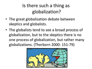 Is there such a thing as
globalization?
• The great globalization debate between
skeptics and globalists.
• The globalists tend to see a broad process of
globalization, but to the skeptics there is no
one process of globalization, but rather many
globalizations. (Therborn 2000: 151-79)
 