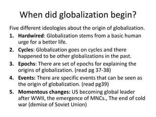When did globalization begin?
Five different ideologies about the origin of globalization.
1. Hardwired: Globalization stems from a basic human
urge for a better life.
2. Cycles: Globalization goes on cycles and there
happened to be other globalizations in the past.
3. Epochs: There are set of epochs for explaining the
origins of globalization. (read pg 37-38)
4. Events: There are specific events that can be seen as
the origin of globalization. (read pg39)
5. Momentous changes: US becoming global leader
after WWII, the emergence of MNCs., The end of cold
war (demise of Soviet Union)
 