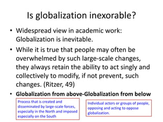 Is globalization inexorable?
• Widespread view in academic work:
Globalization is inevitable.
• While it is true that people may often be
overwhelmed by such large-scale changes,
they always retain the ability to act singly and
collectively to modify, if not prevent, such
changes. (Ritzer, 49)
• Globalization from above-Globalization from below
Process that is created and
disseminated by large-scale forces,
especially in the North and imposed
especially on the South
Individual actors or groups of people,
opposing and acting to oppose
globalization.
 