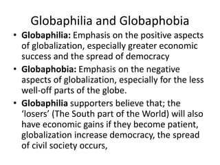 Globaphilia and Globaphobia
• Globaphilia: Emphasis on the positive aspects
of globalization, especially greater economic
success and the spread of democracy
• Globaphobia: Emphasis on the negative
aspects of globalization, especially for the less
well-off parts of the globe.
• Globaphilia supporters believe that; the
‘losers’ (The South part of the World) will also
have economic gains if they become patient,
globalization increase democracy, the spread
of civil society occurs,
 