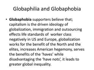 Globaphilia and Globaphobia
• Globaphobia supporters believe that;
capitalism is the driven ideology of
globalization, immigration and outsourcing
effects life standards of worker class
negatively in US and Europe, globalization
works for the benefit of the North and the
elites, increases American hegemony, serves
the benefits of the ‘haves’ while
disadvantaging the ‘have nots’, it leads to
greater global inequality.
 