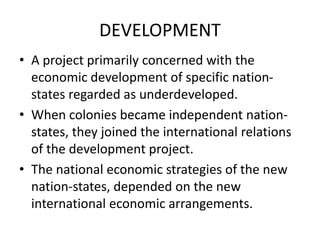 DEVELOPMENT
• A project primarily concerned with the
economic development of specific nation-
states regarded as underdeveloped.
• When colonies became independent nation-
states, they joined the international relations
of the development project.
• The national economic strategies of the new
nation-states, depended on the new
international economic arrangements.
 