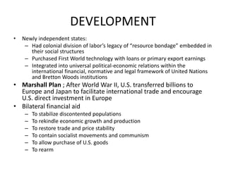 DEVELOPMENT
• Newly independent states:
– Had colonial division of labor’s legacy of “resource bondage” embedded in
their social structures
– Purchased First World technology with loans or primary export earnings
– Integrated into universal political-economic relations within the
international financial, normative and legal framework of United Nations
and Bretton Woods institutions
• Marshall Plan ; After World War II, U.S. transferred billions to
Europe and Japan to facilitate international trade and encourage
U.S. direct investment in Europe
• Bilateral financial aid
– To stabilize discontented populations
– To rekindle economic growth and production
– To restore trade and price stability
– To contain socialist movements and communism
– To allow purchase of U.S. goods
– To rearm
 