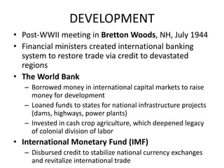 DEVELOPMENT
• Post-WWII meeting in Bretton Woods, NH, July 1944
• Financial ministers created international banking
system to restore trade via credit to devastated
regions
• The World Bank
– Borrowed money in international capital markets to raise
money for development
– Loaned funds to states for national infrastructure projects
(dams, highways, power plants)
– Invested in cash crop agriculture, which deepened legacy
of colonial division of labor
• International Monetary Fund (IMF)
– Disbursed credit to stabilize national currency exchanges
and revitalize international trade
 