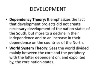 DEVELOPMENT
• Dependency Theory: It emphasizes the fact
that development projects did not create
necessary development of the nation-states of
the South, but more to a decline in their
independence and to an increase in their
dependence on the countries of the North.
• World System Theory: Sees the world divided
mainly between the core and the periphery
with the latter dependent on, and expolited
by, the core nation-states.
 
