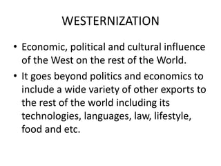 WESTERNIZATION
• Economic, political and cultural influence
of the West on the rest of the World.
• It goes beyond politics and economics to
include a wide variety of other exports to
the rest of the world including its
technologies, languages, law, lifestyle,
food and etc.
 