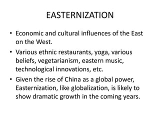 EASTERNIZATION
• Economic and cultural influences of the East
on the West.
• Various ethnic restaurants, yoga, various
beliefs, vegetarianism, eastern music,
technological innovations, etc.
• Given the rise of China as a global power,
Easternization, like globalization, is likely to
show dramatic growth in the coming years.
 