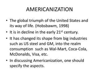 AMERICANIZATION
• The global triumph of the United States and
its way of life. (Hobsbawm, 1998)
• It is in decline in the early 21st century.
• It has changed its shape from big industries
such as US steel and GM, into the realm
consumption such as Wal-Mart, Coca-Cola,
McDonalds, Visa, etc.
• In discussing Americanization, one should
specify the aspects.
 