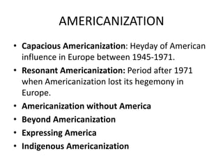 AMERICANIZATION
• Capacious Americanization: Heyday of American
influence in Europe between 1945-1971.
• Resonant Americanization: Period after 1971
when Americanization lost its hegemony in
Europe.
• Americanization without America
• Beyond Americanization
• Expressing America
• Indigenous Americanization
 