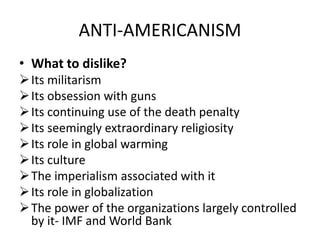 ANTI-AMERICANISM
• What to dislike?
Its militarism
Its obsession with guns
Its continuing use of the death penalty
Its seemingly extraordinary religiosity
Its role in global warming
Its culture
The imperialism associated with it
Its role in globalization
The power of the organizations largely controlled
by it- IMF and World Bank
 