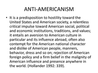 ANTI-AMERICANISM
• It is a predisposition to hostility toward the
United States and American society, a relentless
critical impulse toward American social, political
and economic institutions, traditions, and values;
it entails an aversion to American culture in
particular and its influence abroad, often also
contempt for the American national character
and dislike of American people, manners,
behavior, dress and so on; rejection of American
foreign policy and a firm belief in the malignity of
American influence and presence anywhere in
the world. (Hollander 1992: 339).
 