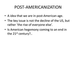 POST-AMERICANIZATION
• A idea that we are in post-American age.
• The key issue is not the decline of the US, but
rather ‘the rise of everyone else’.
• Is American hegemony coming to an end in
the 21st century?..
 