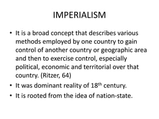IMPERIALISM
• It is a broad concept that describes various
methods employed by one country to gain
control of another country or geographic area
and then to exercise control, especially
political, economic and territorial over that
country. (Ritzer, 64)
• It was dominant reality of 18th century.
• It is rooted from the idea of nation-state.
 