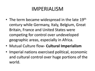 IMPERIALISM
• The term became widespread in the late 19th
century while Germany, Italy, Belgium, Great
Britain, France and United States were
competing for control over undeveloped
geographic areas, especially in Africa.
• Mutual Culture flow- Cultural Imperialism
• Imperial nations exercised political, economic
and cultural control over huge portions of the
world.
 