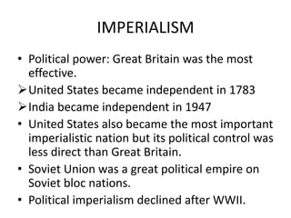 IMPERIALISM
• Political power: Great Britain was the most
effective.
United States became independent in 1783
India became independent in 1947
• United States also became the most important
imperialistic nation but its political control was
less direct than Great Britain.
• Soviet Union was a great political empire on
Soviet bloc nations.
• Political imperialism declined after WWII.
 