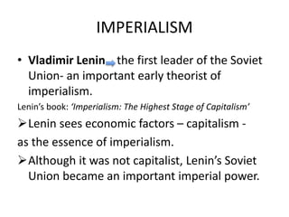 IMPERIALISM
• Vladimir Lenin the first leader of the Soviet
Union- an important early theorist of
imperialism.
Lenin’s book: ‘Imperialism: The Highest Stage of Capitalism’
Lenin sees economic factors – capitalism -
as the essence of imperialism.
Although it was not capitalist, Lenin’s Soviet
Union became an important imperial power.
 