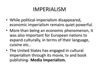 IMPERIALISM
• While political imperialism disappeared,
economic imperialism remains quiet powerful.
• More than being an economic phenomenon, it
was also important for European nations to
expand culturally, in terms of their language,
cuisine etc..
• The United States has engaged in cultural
imperialism through its movie, tv and book
publishing- Media Imperialism.
 