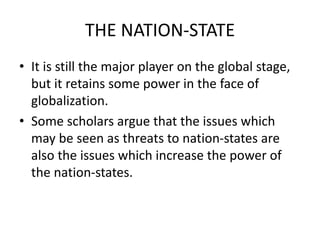 THE NATION-STATE
• It is still the major player on the global stage,
but it retains some power in the face of
globalization.
• Some scholars argue that the issues which
may be seen as threats to nation-states are
also the issues which increase the power of
the nation-states.
 