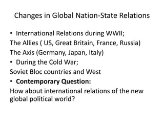 Changes in Global Nation-State Relations
• International Relations during WWII;
The Allies ( US, Great Britain, France, Russia)
The Axis (Germany, Japan, Italy)
• During the Cold War;
Soviet Bloc countries and West
• Contemporary Question:
How about international relations of the new
global political world?
 