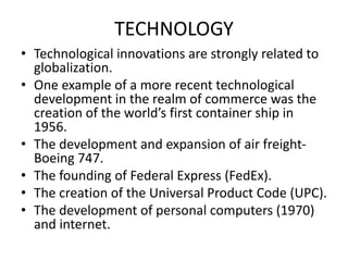 TECHNOLOGY
• Technological innovations are strongly related to
globalization.
• One example of a more recent technological
development in the realm of commerce was the
creation of the world’s first container ship in
1956.
• The development and expansion of air freight-
Boeing 747.
• The founding of Federal Express (FedEx).
• The creation of the Universal Product Code (UPC).
• The development of personal computers (1970)
and internet.
 