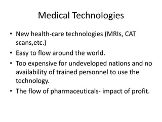 Medical Technologies
• New health-care technologies (MRIs, CAT
scans,etc.)
• Easy to flow around the world.
• Too expensive for undeveloped nations and no
availability of trained personnel to use the
technology.
• The flow of pharmaceuticals- impact of profit.
 