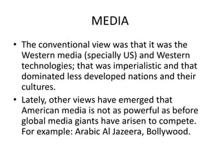 MEDIA
• The conventional view was that it was the
Western media (specially US) and Western
technologies; that was imperialistic and that
dominated less developed nations and their
cultures.
• Lately, other views have emerged that
American media is not as powerful as before
global media giants have arisen to compete.
For example: Arabic Al Jazeera, Bollywood.
 