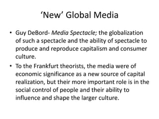 ‘New’ Global Media
• Guy DeBord- Media Spectacle; the globalization
of such a spectacle and the ability of spectacle to
produce and reproduce capitalism and consumer
culture.
• To the Frankfurt theorists, the media were of
economic significance as a new source of capital
realization, but their more important role is in the
social control of people and their ability to
influence and shape the larger culture.
 