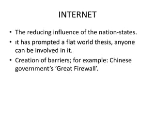 INTERNET
• The reducing influence of the nation-states.
• ıt has prompted a flat world thesis, anyone
can be involved in it.
• Creation of barriers; for example: Chinese
government’s ‘Great Firewall’.
 