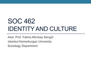 SOC 462
IDENTITY AND CULTURE
Asst. Prof. Fatma Altınbaş Sarıgül
Istanbul Kemerburgaz University
Sociology Department
 