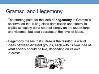 Gramsci and Hegemony
• The starting point for the idea of hegemony is Gramsci’s
observation that ruling-class domination and control in
capitalist society does not rest simply on the use of force
and violence, but also operates at the level of ideas.
• Hegemony means that culture is the result of a war of
ideas between different groups, each with its own idea of
what society should be like, depending on its own
interests.
 