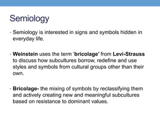 Semiology
• Semiology is interested in signs and symbols hidden in
everyday life.
• Weinstein uses the term ‘bricolage’ from Levi-Strauss
to discuss how subcultures borrow, redefine and use
styles and symbols from cultural groups other than their
own.
• Bricolage- the mixing of symbols by reclassifying them
and actively creating new and meaningful subcultures
based on resistance to dominant values.
 