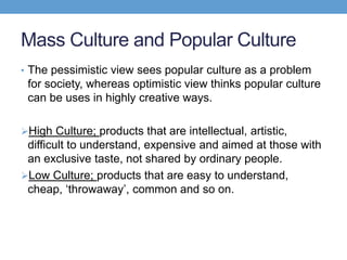 Mass Culture and Popular Culture
• The pessimistic view sees popular culture as a problem
for society, whereas optimistic view thinks popular culture
can be uses in highly creative ways.
High Culture; products that are intellectual, artistic,
difficult to understand, expensive and aimed at those with
an exclusive taste, not shared by ordinary people.
Low Culture; products that are easy to understand,
cheap, ‘throwaway’, common and so on.
 