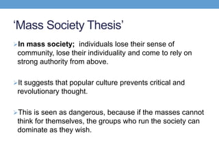 ‘Mass Society Thesis’
In mass society; individuals lose their sense of
community, lose their individuality and come to rely on
strong authority from above.
It suggests that popular culture prevents critical and
revolutionary thought.
This is seen as dangerous, because if the masses cannot
think for themselves, the groups who run the society can
dominate as they wish.
 