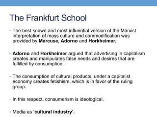 The Frankfurt School
• The best known and most influential version of the Marxist
interpretation of mass culture and commodification was
provided by Marcuse, Adorno and Horkheimer.
• Adorno and Horkheimer argued that advertising in capitalism
creates and manipulates false needs and desires that are
fulfilled by consumption.
• The consumption of cultural products, under a capitalist
economy creates fetishism, which is in favor of the ruling
group.
• In this respect, consumerism is ideological.
• Media as ‘cultural industry’.
 