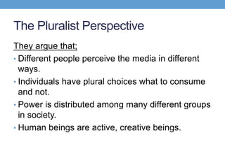 The Pluralist Perspective
They argue that;
• Different people perceive the media in different
ways.
• Individuals have plural choices what to consume
and not.
• Power is distributed among many different groups
in society.
• Human beings are active, creative beings.
 