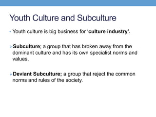 Youth Culture and Subculture
• Youth culture is big business for ‘culture industry’.
Subculture; a group that has broken away from the
dominant culture and has its own specialist norms and
values.
Deviant Subculture; a group that reject the common
norms and rules of the society.
 