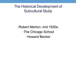 The Historical Development of
Subcultural Study
• Robert Merton- mid 1930s.
• The Chicago School
• Howard Becker
 
