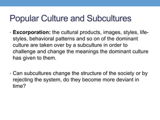 Popular Culture and Subcultures
• Excorporation: the cultural products, images, styles, life-
styles, behavioral patterns and so on of the dominant
culture are taken over by a subculture in order to
challenge and change the meanings the dominant culture
has given to them.
• Can subcultures change the structure of the society or by
rejecting the system, do they become more deviant in
time?
 