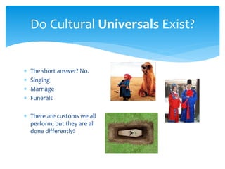 Do Cultural Universals Exist?
 The short answer? No.
 Singing
 Marriage
 Funerals
 There are customs we all
perform, but they are all
done differently!
 