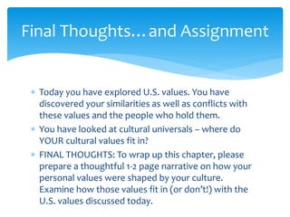 Final Thoughts…and Assignment
 Today you have explored U.S. values. You have
discovered your similarities as well as conflicts with
these values and the people who hold them.
 You have looked at cultural universals – where do
YOUR cultural values fit in?
 FINAL THOUGHTS: To wrap up this chapter, please
prepare a thoughtful 1-2 page narrative on how your
personal values were shaped by your culture.
Examine how those values fit in (or don’t!) with the
U.S. values discussed today.
 