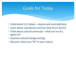  Understand U.S. Values – clusters and contradictions
 Learn about subcultures and how they fit (or don’t!)
 Think about cultural universals – what can we ALL
agree on?
 Examine cultural change and lag
 Discover where you “fit” in your culture
Goals for Today
 