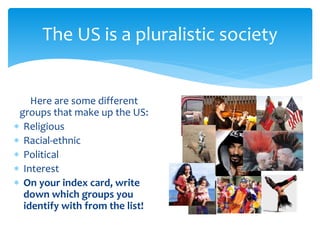 The US is a pluralistic society
Here are some different
groups that make up the US:
 Religious
 Racial-ethnic
 Political
 Interest
 On your index card, write
down which groups you
identify with from the list!
 