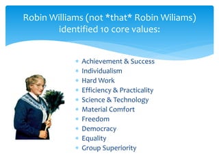 Robin Williams (not *that* Robin Wiliams)
identified 10 core values:
 Achievement & Success
 Individualism
 Hard Work
 Efficiency & Practicality
 Science & Technology
 Material Comfort
 Freedom
 Democracy
 Equality
 Group Superiority
 